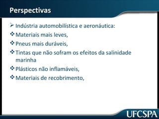 Perspectivas 
Indústria automobilística e aeronáutica: 
Materiais mais leves, 
Pneus mais duráveis, 
Tintas que não sofram os efeitos da salinidade 
marinha 
Plásticos não inflamáveis, 
Materiais de recobrimento, 
 