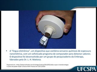 • A “língua eletrônica”, um dispositivo que combina sensores químicos de espessura 
nanométrica, com um sofisticado programa de computador para detectar sabores. 
O dispositivo foi desenvolvido por um grupo de pesquisadores da Embrapa, 
liderados pelo Dr. L. H. Mattoso. 
Disponivel em: <http://www.techtudo.com.br/artigos/noticia/2013/03/saiba-o-que-e-nanotecnologia-e- 
como-ela-pode-mudar-o-futuro.html> Acesso em 19/11/2014 
 