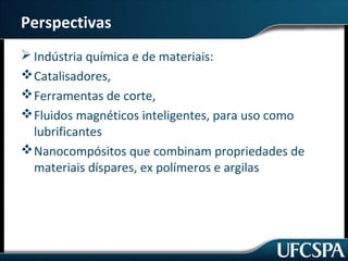 Perspectivas 
Indústria química e de materiais: 
Catalisadores, 
Ferramentas de corte, 
Fluidos magnéticos inteligentes, para uso como 
lubrificantes 
Nanocompósitos que combinam propriedades de 
materiais díspares, ex polímeros e argilas 
 