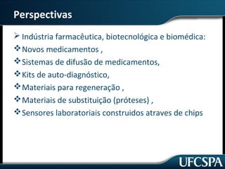 Perspectivas 
Indústria farmacêutica, biotecnológica e biomédica: 
Novos medicamentos , 
Sistemas de difusão de medicamentos, 
Kits de auto-diagnóstico, 
Materiais para regeneração , 
Materiais de substituição (próteses) , 
Sensores laboratoriais construidos atraves de chips 
 