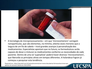 • A tecnologia de microprocessamento – em que ‘microcontainers’ carregam 
nanopartículas, que são elementos, no mínimo, oitenta vezes menores que a 
largura de um fio de cabelo – trará grandes avanços à personalização dos 
medicamentos. Especialistas apontam que no futuro, os farmacêuticos serão 
capazes de dosar e misturar os medicamentos conforme as necessidades de cada 
paciente. Dentro de uma só ‘superpílula’ poderá haver diversos ‘microcontainers’, 
que liberarão os princípios ativos em tempos diferentes. A holandesa Fagron já 
começou a pesquisar esta tendência. 
Disponivel em: <http://veja.abril.com.br/noticia/economia/com-menos-descobertas-farmaceuticas-terao-que-apostar- 
em-servicos> Acesso em 19/11/2014 
 