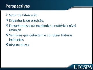Perspectivas 
Setor de fabricação: 
Engenharia de precisão, 
Ferramentas para manipular a matéria a nível 
atômico 
Sensores que detectam e corrigem fraturas 
iminentes 
Bioestruturas 
 