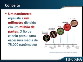 Conceito 
• Um nanômetro 
equivale a um 
milímetro dividido 
em um milhão de 
partes. O fio de 
cabelo possui uma 
espessura média de 
75.000 nanômetros 
http://www.cienciasparalelas.com.br/nanotecnologia-e-suas-aplicacoes/ 
 