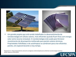 • Um grande projeto que está sendo trabalhado é o desenvolvimento da 
nanotecnologia em células solares, mais eficientes quando ficam finas com energia 
solar como recurso renovável. A nanotecnologia está usada para fornecer 
revestimento de desempenho melhorado para painéis solares térmicos. 
Propriedades hidrófobas e de autolimpeza se combinam para criar eficientes 
painéis, em especial durante o mau tempo. 
Disponivel em: <http://meioambiente.culturamix.com/gestao-ambiental/aplicacoes-ambientais-nanotecnologia-e-quimica-verde> 
Acesso em 19/11/2014 
 