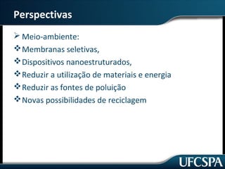 Perspectivas 
Meio-ambiente: 
Membranas seletivas, 
Dispositivos nanoestruturados, 
Reduzir a utilização de materiais e energia 
Reduzir as fontes de poluição 
Novas possibilidades de reciclagem 
 