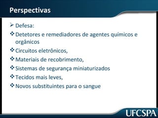 Perspectivas 
Defesa: 
Detetores e remediadores de agentes químicos e 
orgânicos 
Circuitos eletrônicos, 
Materiais de recobrimento, 
Sistemas de segurança miniaturizados 
Tecidos mais leves, 
Novos substituintes para o sangue 
 