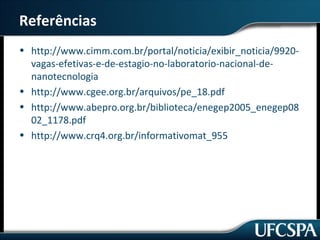 Referências 
• http://www.cimm.com.br/portal/noticia/exibir_noticia/9920- 
vagas-efetivas-e-de-estagio-no-laboratorio-nacional-de-nanotecnologia 
• http://www.cgee.org.br/arquivos/pe_18.pdf 
• http://www.abepro.org.br/biblioteca/enegep2005_enegep08 
02_1178.pdf 
• http://www.crq4.org.br/informativomat_955 
