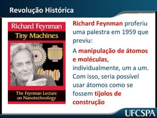 Revolução Histórica 
Richard Feynman proferiu 
uma palestra em 1959 que 
previu: 
A manipulação de átomos 
e moléculas, 
individualmente, um a um. 
Com isso, seria possível 
usar átomos como se 
fossem tijolos de 
construção 
 