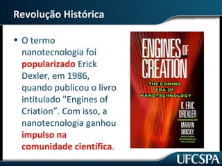Revolução Histórica 
• O termo 
nanotecnologia foi 
popularizado Erick 
Dexler, em 1986, 
quando publicou o livro 
intitulado "Engines of 
Criation”. Com isso, a 
nanotecnologia ganhou 
impulso na 
comunidade científica. 
 