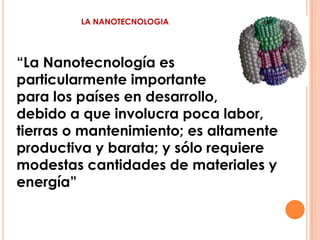 LA NANOTECNOLOGIA “La Nanotecnología es  particularmente importante 	 para los países en desarrollo,  debido a que involucra poca labor, tierras o mantenimiento; es altamente productiva y barata; y sólo requiere modestas cantidades de materiales y energía” 
