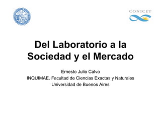 Del Laboratorio a la
Sociedad y el Mercado
              Ernesto Julio Calvo
INQUIMAE. Facultad de Ciencias Exactas y Naturales
          Universidad de Buenos Aires
 