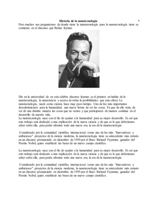 xHistoria de la nanotecnología
Pero muchos nos preguntamos de donde viene la nanotecnología pues la nanotecnología tiene su
comienzo en el discurso que Richar feyman
Dio en la universidad de en esta célebre discurso feyman es el primero en hablar de la
nanotecnología, la nanociencia y acerca de todas la posibilidades que esta ofrece La
nanotecnología, nació como ciencia hace muy poco tiempo. Uno de los más importantes
descubrimientos para la humanidad, una nueva forma de ver las cosas. Ya que de ello trata, de
ver de una distinta manera las cosas que no vemos y que participaran de manera continua en el
desarrollo de nuestra vida.
La nanotecnología nace con el fin de ayudar a la humanidad para su mejor desarrollo. Es así que
este trabajo está dedicado a una explicación de la nueva ciencia y de que es lo que deberíamos
saber sobre ella, para poder afrontar todo una nueva era, la era de la nanotecnología.
Considerado por la comunidad científica internacional como uno de los más "innovadores y
ambiciosos" proyectos de la ciencia moderna, la nanotecnología tiene su antecedente más remoto
en un discurso pronunciado en diciembre de 1959 por el físico Richard Feynman, ganador del
Premio Nobel, quien estableció las bases de un nuevo campo científico.
La nanotecnología nace con el fin de ayudar a la humanidad para su mejor desarrollo. Es así que
este trabajo está dedicado a una explicación de la nueva ciencia y de que es lo que deberíamos
saber sobre ella, para poder afrontar todo una nueva era, la era de la nanotecnología.
Considerado por la comunidad científica internacional como uno de los más "innovadores y
ambiciosos" proyectos de la ciencia moderna, la nanotecnología tiene su antecedente más remoto
en un discurso pronunciado en diciembre de 1959 por el físico Richard Feynman, ganador del
Premio Nobel, quien estableció las bases de un nuevo campo científico.
 