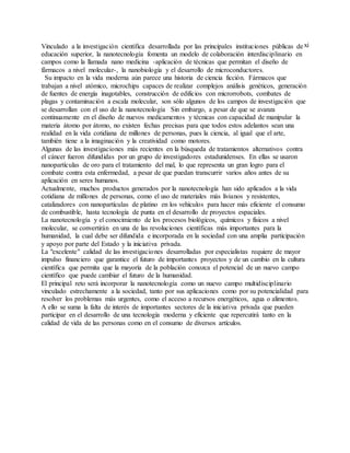 xiVinculado a la investigación científica desarrollada por las principales instituciones públicas de
educación superior, la nanotecnología fomenta un modelo de colaboración interdisciplinario en
campos como la llamada nano medicina -aplicación de técnicas que permitan el diseño de
fármacos a nivel molecular-, la nanobiología y el desarrollo de microconductores.
Su impacto en la vida moderna aún parece una historia de ciencia ficción. Fármacos que
trabajan a nivel atómico, microchips capaces de realizar complejos análisis genéticos, generación
de fuentes de energía inagotables, construcción de edificios con microrrobots, combates de
plagas y contaminación a escala molecular, son sólo algunos de los campos de investigación que
se desarrollan con el uso de la nanotecnología Sin embargo, a pesar de que se avanza
continuamente en el diseño de nuevos medicamentos y técnicas con capacidad de manipular la
materia átomo por átomo, no existen fechas precisas para que todos estos adelantos sean una
realidad en la vida cotidiana de millones de personas, pues la ciencia, al igual que el arte,
también tiene a la imaginación y la creatividad como motores.
Algunas de las investigaciones más recientes en la búsqueda de tratamientos alternativos contra
el cáncer fueron difundidas por un grupo de investigadores estadunidenses. En ellas se usaron
nanopartículas de oro para el tratamiento del mal, lo que representa un gran logro para el
combate contra esta enfermedad, a pesar de que puedan transcurrir varios años antes de su
aplicación en seres humanos.
Actualmente, muchos productos generados por la nanotecnología han sido aplicados a la vida
cotidiana de millones de personas, como el uso de materiales más livianos y resistentes,
catalizadores con nanopartículas de platino en los vehículos para hacer más eficiente el consumo
de combustible, hasta tecnología de punta en el desarrollo de proyectos espaciales.
La nanotecnología y el conocimiento de los procesos biológicos, químicos y físicos a nivel
molecular, se convertirán en una de las revoluciones científicas más importantes para la
humanidad, la cual debe ser difundida e incorporada en la sociedad con una amplia participación
y apoyo por parte del Estado y la iniciativa privada.
La "excelente" calidad de las investigaciones desarrolladas por especialistas requiere de mayor
impulso financiero que garantice el futuro de importantes proyectos y de un cambio en la cultura
científica que permita que la mayoría de la población conozca el potencial de un nuevo campo
científico que puede cambiar el futuro de la humanidad.
El principal reto será incorporar la nanotecnología como un nuevo campo multidisciplinario
vinculado estrechamente a la sociedad, tanto por sus aplicaciones como por su potencialidad para
resolver los problemas más urgentes, como el acceso a recursos energéticos, agua o alimentos.
A ello se suma la falta de interés de importantes sectores de la iniciativa privada que pueden
participar en el desarrollo de una tecnología moderna y eficiente que repercutirá tanto en la
calidad de vida de las personas como en el consumo de diversos artículos.
 