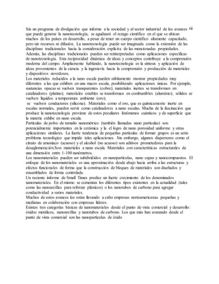 xiiSin un programa de divulgación que informe a la sociedad y al sector industrial de los avances
que puede generar la nanotecnología, se agudizará el rezago científico en el que se ubican
muchos de los países en desarrollo, a pesar de tener un cuerpo científico altamente capacitado,
pero sin recursos ni difusión. La nanotecnología puede ser imaginada como la extensión de las
disciplinas tradicionales hacia la consideración explícita de las mencionadas propiedades.
Además, las disciplinas tradicionales pueden ser reinterpretadas como aplicaciones específicas
de nanotecnología. Esta reciprocidad dinámica de ideas y conceptos contribuye a la comprensión
moderna del campo. Ampliamente hablando, la nanotecnología es la síntesis y aplicación de
ideas provenientes de la ciencia y la ingeniería hacia la comprensión y producción de materiales
y dispositivos novedosos.
Los materiales reducidos a la nano escala pueden súbitamente mostrar propiedades muy
diferentes a las que exhiben en una macro escala, posibilitando aplicaciones únicas. Por ejemplo,
sustancias opacas se vuelven transparentes (cobre); materiales inertes se transforman en
catalizadores (platino); materiales estables se transforman en combustibles (aluminio); sólidos se
vuelven líquidos a temperatura ambiente (oro);
se vuelven conductores (silicona). Materiales como el oro, que es químicamente inerte en
escalas normales, pueden servir como catalizadores a nano escalas. Mucha de la fascinación que
produce la nanotecnología proviene de estos peculiares fenómenos cuánticos y de superficie que
la materia exhibe en nano escala.
Partículas de polvo de tamaño nanométrico (también llamadas nano partículas) son
potencialmente importantes en la cerámica y la el logro de nano porosidad uniforme y otras
aplicaciones similares. La fuerte tendencia de pequeñas partículas de formar grupos es un serio
problema tecnológico que impide tales aplicaciones. Sin embargo, algunos dispersores como el
citrato de amoníaco (acuoso) y el alcohol (no acuoso) son aditivos prometedores para la
desaglomeración.Son materiales a nano escala. Materiales con características estructurales de
una dimensión entre 1-100 nanómetros.
Los nanomateriales pueden ser subdivididos en nanopartículas, nano capas y nanocompuestos. El
enfoque de los nanomateriales es una aproximación desde abajo hacia arriba a las estructuras y
efectos funcionales de forma que la construcción de bloques de materiales son diseñados y
ensamblados de forma controlada.
Un reciente informe de Small Times predice un fuerte crecimiento de los denominados
nanomateriales. En el mismo se comentan los diferentes tipos existentes en la actualidad (tales
como las nanoarcillas para reforzar plásticos) o los nanotubos de carbono para agregar
conductividad a varios materiales.
Muchos de estos avances los están llevando a cabo empresas norteamericanas pequeñas y
medianas en colaboración con empresas líderes.
Existen tres categorías básicas de nanomateriales desde el punto de vista comercial y desarrollo:
óxidos metálicos, nanoarcillas y nanotubos de carbono. Los que más han avanzado desde el
punto de vista comercial son las nanopartículas de óxido
 