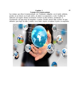 xiiiCapítulo 2
Ventajas de la nanotecnología
Las ventajas que ofrece la nanotecnología son Totalmente amigables con el medio ambiente,
permite un uso directo en el suelo nativo, sin alterar su composición y color. Facilidad de
aplicación por regado. Reduce la formación de barro en días de lluvia, permitiendo el
escurrimiento del agua hacia las banquinas o cunetas. Permite ahorrar miles de litros de agua
utilizados para riego de calles y sendas, con el único objetivo de aplacar el polvo en suspensión.
 