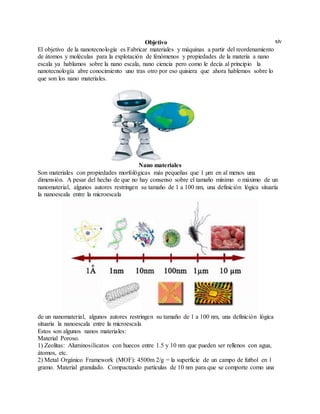xivObjetivo
El objetivo de la nanotecnología es Fabricar materiales y máquinas a partir del reordenamiento
de átomos y moléculas para la explotación de fenómenos y propiedades de la materia a nano
escala ya hablamos sobre la nano escala, nano ciencia pero como le decía al principio la
nanotecnología abre conocimiento uno tras otro por eso quisiera que ahora hablemos sobre lo
que son los nano materiales.
Nano materiales
Son materiales con propiedades morfológicas más pequeñas que 1 µm en al menos una
dimensión. A pesar del hecho de que no hay consenso sobre el tamaño mínimo o máximo de un
nanomaterial, algunos autores restringen su tamaño de 1 a 100 nm, una definición lógica situaría
la nanoescala entre la microescala
de un nanomaterial, algunos autores restringen su tamaño de 1 a 100 nm, una definición lógica
situaría la nanoescala entre la microescala
Estos son algunos nanos materiales:
Material Poroso.
1) Zeolitas: Aluminosilicatos con huecos entre 1.5 y 10 nm que pueden ser rellenos con agua,
átomos, etc.
2) Metal Orgánico Framework (MOF): 4500m 2/g = la superficie de un campo de futbol en 1
gramo. Material granulado. Compactando partículas de 10 nm para que se comporte como una
 