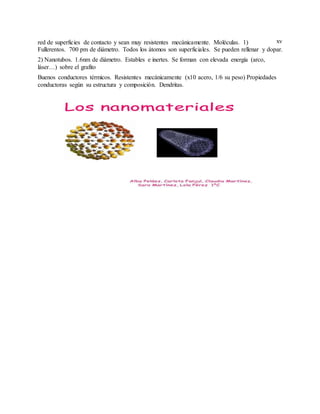 xvred de superficies de contacto y sean muy resistentes mecánicamente. Moléculas. 1)
Fullerentos. 700 pm de diámetro. Todos los átomos son superficiales. Se pueden rellenar y dopar.
2) Nanotubos. 1.6nm de diámetro. Estables e inertes. Se forman con elevada energía (arco,
láser…) sobre el grafito
Buenos conductores térmicos. Resistentes mecánicamente (x10 acero, 1/6 su peso) Propiedades
conductoras según su estructura y composición. Dendritas.
 