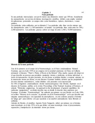 xviCapítulo 3
Nano partícula
Es una partícula microscópica con por lo menos una dimensión menor que 100 nm. Actualmente
las nanopartículas son un área de intensa investigación científica, debido a una amplia variedad
de aplicaciones potenciales en campos tales como biomédicos, ópticos, electrónicos, o nano
química.
Las partículas están calificadas por su diámetro.2 Las partículas ultra finas son las mismas que
las nanopartículas entre 1 y 100 nanómetros en tamaño. Las partículas finas están entre los 100 y
2,500 nanómetros. Las partículas gruesas cubren un rango de entre 2,500 y 10,000 nanómetros
Historia de la nano partícula
Uno de lo pioneros en el campo de la Nanotecnología es el Físico estadounidense Richard
Feynman, que en el año 1959 en un congreso de la sociedad americana de Física en Calltech,
pronunció el discurso “There’s Plenty of Room at the Bottom” (Hay mucho espacio ahí abajo) en
el que describe un proceso que permitiría manipular átomos y moléculas en forma individual, a
través de instrumentos de gran precisión, de esta forma se podrían diseñar y construir sistemas en
la nanoescala átomo por átomo, en este discurso Feynman también advierte que las propiedades
de estos sistemas nanométricos, serían distintas a las presentes en la macroescala.
En 1981 el Ingeniero estadounideeric drexler nanotecnologianse Eric Drexler, inspirado en el
discurso de Feynman, publica en la revista Proceedings of the National Academy of Sciences, el
artículo “Molecular engineering: An approach to the development of general capabilities for
molecular manipulation” en donde describe mas en detalle lo descrito años anteriores por
Feynman. El término “Nanotecnología” fue aplicado por primera vez por Drexler en el año 1986,
en su libro “Motores de la creación : la próxima era de la Nanotecnología” en la que describe una
máquina nanotecnológica con capacidad de autoreplicarse, en este contexto propuso el término
de “plaga gris” para referirse a lo que sucedería si un nanobot autoreplicante fuera liberado al
ambiente.
Además de Drexler, el científico Japonés Norio Taniguchi, utilizó por primera vez el término
nano-tecnología en el año 1974, en la que define a la nano-tecnología como el procesamiento,
separación y manipulación de materiales átomo por átomo.
 