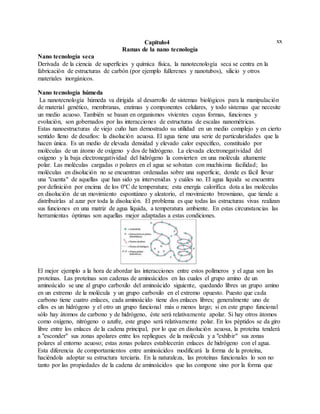 xxCapitulo4
Ramas de la nano tecnología
Nano tecnología seca
Derivada de la ciencia de superficies y química física, la nanotecnología seca se centra en la
fabricación de estructuras de carbón (por ejemplo fullerenes y nanotubos), silicio y otros
materiales inorgánicos.
Nano tecnología húmeda
La nanotecnología húmeda va dirigida al desarrollo de sistemas biológicos para la manipulación
de material genético, membranas, enzimas y componentes celulares, y todo sistemas que necesite
un medio acuoso. También se basan en organismos vivientes cuyas formas, funciones y
evolución, son gobernados por las interacciones de estructuras de escalas nanométricas.
Estas nanoestructuras de viejo cuño han demostrado su utilidad en un medio complejo y en cierto
sentido lleno de desafíos: la disolución acuosa. El agua tiene una serie de particularidades que la
hacen única. Es un medio de elevada densidad y elevado calor específico, constituido por
moléculas de un átomo de oxígeno y dos de hidrógeno. La elevada electronegatividad del
oxígeno y la baja electronegatividad del hidrógeno la convierten en una molécula altamente
polar. Las moléculas cargadas o polares en el agua se solvatan con muchísima facilidad; las
moléculas en disolución no se encuentran ordenadas sobre una superficie, donde es fácil llevar
una "cuenta" de aquellas que han sido ya intervenidas y cuáles no. El agua líquida se encuentra
por definición por encima de los 0ºC de temperatura; esta energía calorífica dota a las moléculas
en disolución de un movimiento espontáneo y aleatorio, el movimiento browniano, que tiende a
distribuirlas al azar por toda la disolución. El problema es que todas las estructuras vivas realizan
sus funciones en una matriz de agua líquida, a temperatura ambiente. En estas circunstancias las
herramientas óptimas son aquellas mejor adaptadas a estas condiciones.
El mejor ejemplo a la hora de abordar las interacciones entre estos polímeros y el agua son las
proteínas. Las proteínas son cadenas de aminoácidos en las cuales el grupo amino de un
aminoácido se une al grupo carboxilo del aminoácido siguiente, quedando libres un grupo amino
en un extremo de la molécula y un grupo carboxilo en el extremo opuesto. Puesto que cada
carbono tiene cuatro enlaces, cada aminoácido tiene dos enlaces libres; generalmente uno de
ellos es un hidrógeno y el otro un grupo funcional más o menos largo; si en este grupo funcional
sólo hay átomos de carbono y de hidrógeno, éste será relativamente apolar. Si hay otros átomos
como oxígeno, nitrógeno o azufre, este grupo será relativamente polar. En los péptidos se da giro
libre entre los enlaces de la cadena principal, por lo que en disolución acuosa, la proteína tenderá
a "esconder" sus zonas apolares entre los repliegues de la molécula y a "exhibir" sus zonas
polares al entorno acuoso; estas zonas polares establecerán enlaces de hidrógeno con el agua.
Esta diferencia de comportamientos entre aminoácidos modificará la forma de la proteína,
haciéndola adoptar su estructura terciaria. En la naturaleza, las proteínas funcionales lo son no
tanto por las propiedades de la cadena de aminoácidos que las compone sino por la forma que
 