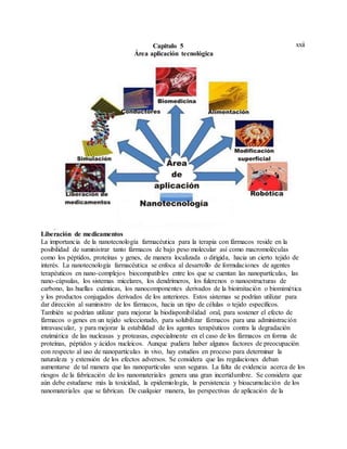 xxiiCapitulo 5
Área aplicación tecnológica
Liberación de medicamentos
La importancia de la nanotecnología farmacéutica para la terapia con fármacos reside en la
posibilidad de suministrar tanto fármacos de bajo peso molecular así como macromoléculas
como los péptidos, proteínas y genes, de manera localizada o dirigida, hacia un cierto tejido de
interés. La nanotecnología farmacéutica se enfoca al desarrollo de formulaciones de agentes
terapéuticos en nano-complejos biocompatibles entre los que se cuentan las nanopartículas, las
nano-cápsulas, los sistemas micelares, los dendrímeros, los fulerenos o nanoestructuras de
carbono, las huellas cuánticas, los nanocomponentes derivados de la bioimitación o biomimética
y los productos conjugados derivados de los anteriores. Estos sistemas se podrían utilizar para
dar dirección al suministro de los fármacos, hacia un tipo de células o tejido específicos.
También se podrían utilizar para mejorar la biodisponibilidad oral, para sostener el efecto de
fármacos o genes en un tejido seleccionado, para solubilizar fármacos para una administración
intravascular, y para mejorar la estabilidad de los agentes terapéuticos contra la degradación
enzimática de las nucleasas y proteasas, especialmente en el caso de los fármacos en forma de
proteínas, péptidos y ácidos nucleicos. Aunque pudiera haber algunos factores de preocupación
con respecto al uso de nanopartículas in vivo, hay estudios en proceso para determinar la
naturaleza y extensión de los efectos adversos. Se considera que las regulaciones deban
aumentarse de tal manera que las nanopartículas sean seguras. La falta de evidencia acerca de los
riesgos de la fabricación de los nanomateriales genera una gran incertidumbre. Se considera que
aún debe estudiarse más la toxicidad, la epidemiología, la persistencia y bioacumulación de los
nanomateriales que se fabrican. De cualquier manera, las perspectivas de aplicación de la
 
