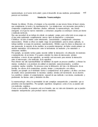 xxiiinanotecnología en el sector de la salud y para el desarrollo de una medicina personalizada
parecen ser excelentes
Simulación Nanotecnológica
Durante los últimos 20 años, el cómputo se ha convertido en una tercera forma de hacer ciencia,
que complementa la teoría y la experimentación. Las simulaciones son necesarias para probar y
comprender completamente diferentes diseños, utilizando la nanotecnología, una ciencia
emergente en el que los nuevos materiales y estructuras pequeñas se construyen átomo por átomo
o molécula-molécula.
Hay una necesidad de un trabajo de cálculo en cualquier campo, pero sobre todo en un campo en
el que están explorando completamente nuevos tipos de dispositivos y estructuras.
Científicos de todo el mundo están sintetizando, caracterizando y manipulando estructuras
nanoescalares. Donde se ofrece un amplio rango de oportunidades para la ciencia aplicada, su
trabajo también se ocupa de cuestiones experimentales. Debido a que los datos se almacenan en
una nanoescala, la mayoría de las medidas no se pueden interpretar sin haber creado primero un
modelo matemático de la interacción entre la herramienta de medición y los materiales o
estructuras medidos.
Por ejemplo, un modelo teórico quizás necesite definir la interacción o la ubicación de neutrones
o nanopartículas de un átomo. O se quiera entender los datos de microscopio atómico
moviéndose a través de una superficie, un modelo será necesario para mostrar la interacción
entre el microscopio y las moléculas de la superficie.
Para obtener una alta reproducibilidad (la habilidad de repetir un proceso científico y obtener los
mismos resultados) y un producto de calidad en materiales nanoestructurados, se deben
considerar muchas variables. En procesos como la fabricación del vino o la fabricación de un
biochip, los efectos de la temperatura, presión, tiempo y concentración son críticos.
Estudios por ejemplo en el modelado teórico o computacional de la química y la física son áreas
de estudio claves paradeterminar la mecánica cuántica atómica del movimiento de un electrón.
Los científicos simulan el comportamiento espacial de una molécula o un átomo, examinando y
prediciendo las fuerzas entre y alrededor de ellos.
La nanotecnología ofrece la oportunidad de unir complejas nanopartículas y materiales que se
pensaban eran incompatibles. Por ejemplo superficies inorgánicas como el oro, se pueden unir
con moléculas orgánicas.
Como es esto posible, la respuesta está en el tamaño, una vez más esto demuestra que se pueden
manipular nanopartículas para producir nuevos materiales.
 