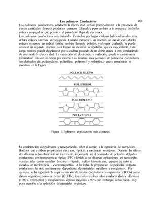 xxivLos polímeros Conductores
Los polímeros conductores, conducen la electricidad debido principalmente a la presencia de
ciertas cantidades de otros productos químicos (dopado), pero también a la presencia de dobles
enlaces conjugados que permiten el paso de un flujo de electrones.
Los polímeros conductores son materiales formados por largas cadenas hidrocarbonadas con
dobles enlaces alternos, o conjugados. Cuando extraemos un electrón de uno de estos dobles
enlaces se genera un radical catión, también llamado polarón, y al seguir oxidando se puede
arrancar un segundo electrón para formar un dicatión, o bipolarón, que es muy estable. Esta
carga positiva puede desplazarse por la cadena pasando de un doble enlace a otro conduciendo
de este modo la electricidad. La extracción de electrones, u oxidación, puede ser continuada
formándose más de un catión por cadena. Las familias más comunes de polímeros conductores
son derivados de: poliacetileno, polianilina, polipirrol y politiofeno, cuyas estructuras se
muestran en la Figura.
Figura 1. Polímeros conductores más comunes.
La combinación de polímeros y nanopartículas abre el camino a la ingeniería de compósitos
flexibles que exhiben propiedades eléctricas, ópticas y mecánicas ventajosas. Durante las últimas
dos décadas se ha observado un incremento importante en el desarrollo de películas delgadas
conductoras con transparencia óptica (PTC) debido a sus diversas aplicaciones en tecnologías
actuales tales como pantallas de cristal – líquido, celdas fotovoltaicas, espejos de calor y,
escudos de interferencia – electromagnética. A la fecha, la preparación de películas delgadas
conductoras ha sido ampliamente dependiente de materiales metálicos e inorgánicos. Por
ejemplo, se ha reportado la implementación de óxidos conductores transparentes (TCOs) como
diodos orgánicos emisores de luz (OLEDs), los cuales exhiben altas conductividades eléctricas
(1000 a 3300 S/cm) y transparencias ópticas mayores a 90%. Sin embargo, se ha puesto muy
poca atención a la aplicación de materiales orgánicos.
 