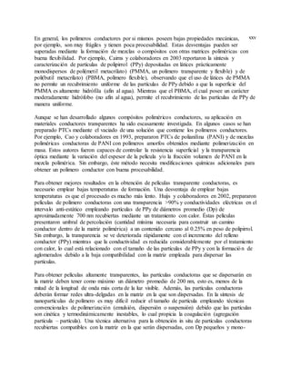 xxvEn general, los polímeros conductores por si mismos poseen bajas propiedades mecánicas,
por ejemplo, son muy frágiles y tienen poca procesabilidad. Estas desventajas pueden ser
superadas mediante la formación de mezclas o compósitos con otras matrices poliméricas con
buena flexibilidad. Por ejemplo, Cairns y colaboradores en 2003 reportaron la síntesis y
caracterización de partículas de polipirrol (PPy) depositadas en látices prácticamente
monodispersos de poli(metil metacrilato) (PMMA, un polímero transparente y flexible) y de
poli(butil metacrilato) (PBMA, polímero flexible), observando que el uso de látices de PMMA
no permite un recubrimiento uniforme de las partículas de PPy debido a que la superficie del
PMMA es altamente hidrófila (afín al agua). Mientras que el PBMA, el cual posee un carácter
moderadamente hidrófobo (no afín al agua), permite el recubrimiento de las partículas de PPy de
manera uniforme.
Aunque se han desarrollado algunos compósitos poliméricos conductores, su aplicación en
materiales conductores transparentes ha sido escasamente investigada. En algunos casos se han
preparado PTCs mediante el vaciado de una solución que contiene los polímeros conductores.
Por ejemplo, Cao y colaboradores en 1993, prepararon PTCs de polianilina (PANI) y de mezclas
poliméricas conductoras de PANI con polímeros amorfos obtenidos mediante polimerización en
masa. Estos autores fueron capaces de controlar la resistencia superficial y la transparencia
óptica mediante la variación del espesor de la película y/o la fracción volumen de PANI en la
mezcla polimérica. Sin embargo, éste método necesita modificaciones químicas adicionales para
obtener un polímero conductor con buena procesabilidad.
Para obtener mejores resultados en la obtención de películas transparente conductoras, es
necesario emplear bajas temperaturas de formación. Una desventaja de emplear bajas
temperaturas es que el procesado es mucho más lento. Huijs y colaboradores en 2002, prepararon
películas de polímero conductoras con una transparencia >90% y conductividades eléctricas en el
intervalo anti-estático empleando partículas de PPy de diámetros promedio (Dp) de
aproximadamente 700 nm recubiertas mediante un tratamiento con calor. Éstas películas
presentaron umbral de percolación (cantidad mínima necesaria para construir un camino
conductor dentro de la matriz polimérica) a un contenido cercano al 0.25% en peso de polipirrol.
Sin embargo, la transparencia se ve deteriorada rápidamente con el incremento del relleno
conductor (PPy) mientras que la conductividad es reducida considerablemente por el tratamiento
con calor, lo cual está relacionado con el tamaño de las partículas de PPy y con la formación de
aglomerados debido a la baja compatibilidad con la matriz empleada para dispersar las
partículas.
Para obtener películas altamente transparentes, las partículas conductoras que se dispersarán en
la matriz deben tener como máximo un diámetro promedio de 200 nm, esto es, menos de la
mitad de la longitud de onda más corta de la luz visible. Además, las partículas conductoras
deberán formar redes ultra-delgadas en la matriz en la que son dispersadas. En la síntesis de
nanopartículas de polímero es muy difícil reducir el tamaño de partícula empleando técnicas
convencionales de polimerización (emulsión, dispersión o suspensión) debido que las partículas
son cinética y termodinámicamente inestables, lo cual propicia la coagulación (agregación
partícula – partícula). Una técnica alternativa para la obtención in situ de partículas conductoras
recubiertas compatibles con la matriz en la que serán dispersadas, con Dp pequeños y mono-
 