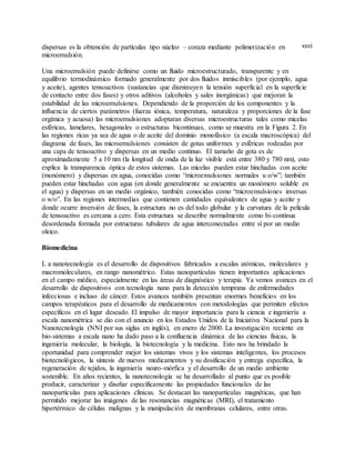 xxvidispersas es la obtención de partículas tipo núcleo – coraza mediante polimerización en
microemulsión.
Una microemulsión puede definirse como un fluido microestructurado, transparente y en
equilibrio termodinámico formado generalmente por dos fluidos inmiscibles (por ejemplo, agua
y aceite), agentes tensoactivos (sustancias que disminuyen la tensión superficial en la superficie
de contacto entre dos fases) y otros aditivos (alcoholes y sales inorgánicas) que mejoran la
estabilidad de las microemulsiones. Dependiendo de la proporción de los componentes y la
influencia de ciertos parámetros (fuerza iónica, temperatura, naturaleza y proporciones de la fase
orgánica y acuosa) las microemulsiones adoptaran diversas microestructuras tales como micelas
esféricas, lamelares, hexagonales o estructuras bicontinuas, como se muestra en la Figura 2. En
las regiones ricas ya sea de agua o de aceite del dominio monofásico (a escala macroscópica) del
diagrama de fases, las microemulsiones consisten de gotas uniformes y esféricas rodeadas por
una capa de tensoactivo y dispersas en un medio continuo. El tamaño de gota es de
aproximadamente 5 a 10 nm (la longitud de onda de la luz visible está entre 380 y 780 nm), esto
explica la transparencia óptica de estos sistemas. Las micelas pueden estar hinchadas con aceite
(monómero) y dispersas en agua, conocidas como “microemulsiones normales u o/w”; también
pueden estar hinchadas con agua (en donde generalmente se encuentra un monómero soluble en
el agua) y dispersas en un medio orgánico, también conocidas como “microemulsiones inversas
o w/o”. En las regiones intermedias que contienen cantidades equivalentes de agua y aceite y
donde ocurre inversión de fases, la estructura no es del todo globular y la curvatura de la película
de tensoactivo es cercana a cero. Esta estructura se describe normalmente como bi-continua
desordenada formada por estructuras tubulares de agua interconectadas entre sí por un medio
oleico.
Biomedicina
L a nanotecnología es el desarrollo de dispositivos fabricados a escalas atómicas, moleculares y
macromoleculares, en rango nanométrico. Estas nanopartículas tienen importantes aplicaciones
en el campo médico, especialmente en las áreas de diagnóstico y terapia. Ya vemos avances en el
desarrollo de dispositivos con tecnología nano para la detección temprana de enfermedades
infecciosas e incluso de cáncer. Estos avances también presentan enormes beneficios en los
campos terapéuticos para el desarrollo de medicamentos con metodologías que permiten efectos
específicos en el lugar deseado. El impulso de mayor importancia para la ciencia e ingeniería a
escala nanométrica se dio con el anuncio en los Estados Unidos de la Iniciativa Nacional para la
Nanotecnología (NNI por sus siglas en inglés), en enero de 2000. La investigación reciente en
bio-sistemas a escala nano ha dado paso a la confluencia dinámica de las ciencias físicas, la
ingeniería molecular, la biología, la biotecnología y la medicina. Esto nos ha brindado la
oportunidad para comprender mejor los sistemas vivos y los sistemas inteligentes, los procesos
biotecnológicos, la síntesis de nuevos medicamentos y su dosificación y entrega específica, la
regeneración de tejidos, la ingeniería neuro-mórfica y el desarrollo de un medio ambiente
sostenible. En años recientes, la nanotecnología se ha desarrollado al punto que es posible
producir, caracterizar y diseñar específicamente las propiedades funcionales de las
nanopartículas para aplicaciones clínicas. Se destacan las nanopartículas magnéticas, que han
permitido mejorar las imágenes de las resonancias magnéticas (MRI), el tratamiento
hipertérmico de células malignas y la manipulación de membranas celulares, entre otras.
 