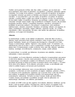 xxviiTambién está la producción de fibras ultra finas solidas y continuas que van desde unos
pocos nanómetros hasta cientos de nanómetros con superficies y estructuras moleculares internas
controladas. En el campo de los polímeros, es posible el desarrollo de superficies de nanofibras
con integridad estructural que pueden ser diseñadas para demostrar características bioquímicas
específicas. Lo que podría llevar a que estos tejidos, de nanofibras con química de superficie
específica, se puedan adherir a células para controlar las funciones de éstas. Las características
de estos tejidos (mallas) de nanofibras demuestran una morfología y química similar a la matriz
extracelular del tejido natural (amplio rango de distribución de diámetro de poros, alta porosidad,
propiedades mecánicas efectivas y propiedades bioquímicas específicas), presentando la
posibilidad de aprovechar polímeros y bio-polímeros en aplicaciones como membranas
multifuncionales, elementos estructurales biomédicos (el andamiaje utilizado en la ingeniería de
tejidos, recubrimientos para heridas, órganos artificiales, reparación vascular, etc.), textiles
especializados y filtros para partículas sub-micra, entre muchas más aplicaciones de nanofibras
poliméricas en el campo de la biomedicina
Alimentos
La nanotecnología se utiliza en una multitud de aplicaciones, desde telas libres de olores y
alimentos menos perecederos hasta métodos terapéuticos contra el cáncer. Según el portal de
Internet NanOpinion, lanzado por el Programa para Investigación y Desarrollo de la Unión
Europea, la nanotecnología significa “ingeniería a muy pequeña escala”. Un nanómetro es la
milmillonésima parte de un metro o, como si comparáramos el tamaño de una manzana con el
planeta tierra. La nanotecnología se aplica en diversas áreas, entre ellas, alimentos, agricultura,
medicina, tecnologías de la información, comunicación, energía y medio ambiente.
La nanotecnología va a permitir que disfrutemos de productos más saludables, resistentes a
enfermedades y menos perecederos
En la actualidad, en el sector alimenticio predomina la utilización la nanotecnología para mejorar
el sabor de los alimentos y hacerlos menos perecederos. Además, la revista El Agro detalla que
la nanotecnología se ha empezado a emplear en la fabricación de pan de molde con omega-3
procedente del pescado, la mejora de la textura en productos lácteos como el queso, y el control
de los olores de los alimentos. En los alimentos procesados, en tanto, se está utilizando para
reducir la cantidad de grasa y sal necesaria para la producción.
Al ser una tecnología relativamente nueva con poca información disponible sobre efectos
secundarios, es observada con cierto escepticismo por algunos ciudadanos, gobiernos y ONG’s.
Los detractores de los nanoalimentos argumentan que es necesario llevar a cabo más estudios
para confirmar la seguridad de los productos derivados de la nanotecnología antes de
comercializarlos masivamente. De hecho, la revista Consumer detalla que desde 2008 la
Comisión Europea está estudiando la posibilidad de regular todas las aplicaciones de
nanotecnología relacionadas a los alimentos para humanos.
Un artículo de la BBC revela que altos jugadores de la industria alimenticia manifiestan que han
llevado a cabo sus propios estudios e investigaciones sobre los efectos y la seguridad de las
nanopartículas. Según la publicación, el Comité de Ciencia y Tecnología de la Cámara de los
 