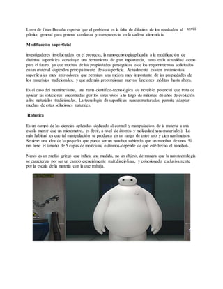 xxviiiLores de Gran Bretaña expresó que el problema es la falta de difusión de los resultados al
público general para generar confianza y transparencia en la cadena alimenticia.
Modificación superficial
investigadores involucrados en el proyecto, la nanotecnologíaaplicada a la modificación de
distintas superficies constituye una herramienta de gran importancia, tanto en la actualidad como
para el futuro, ya que muchas de las propiedades perseguidas o de los requerimientos solicitados
en un material dependen principalmente de su superficie. Actualmente existen tratamientos
superficiales muy innovadores que permiten una mejora muy importante de las propiedades de
los materiales tradicionales, y que además proporcionan nuevas funciones inéditas hasta ahora.
Es el caso del biomimetismo, una rama científico-tecnológica de increíble potencial que trata de
aplicar las soluciones encontradas por los seres vivos a lo largo de millones de años de evolución
a los materiales tradicionales. La tecnología de superficies nanoestructuradas permite adaptar
muchas de estas soluciones naturales.
Robotica
Es un campo de las ciencias aplicadas dedicado al control y manipulación de la materia a una
escala menor que un micrometro, es decir, a nivel de átomos y moléculas(nanomateriales). Lo
más habitual es que tal manipulación se produzca en un rango de entre uno y cien nanómetros.
Se tiene una idea de lo pequeño que puede ser un nanobot sabiendo que un nanobot de unos 50
nm tiene el tamaño de 5 capas de moléculas o átomos-depende de qué esté hecho el nanobot-.
Nano- es un prefijo griego que indica una medida, no un objeto, de manera que la nanotecnología
se caracteriza por ser un campo esencialmente multidisciplinar, y cohesionado exclusivamente
por la escala de la materia con la que trabaja.
 