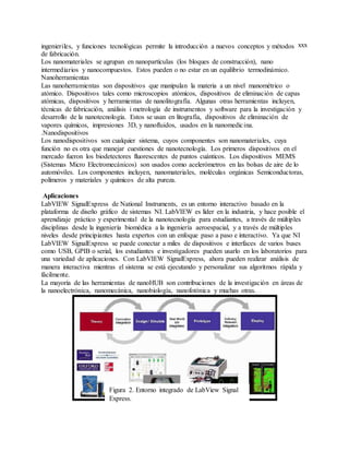 xxxingenieriles, y funciones tecnológicas permite la introducción a nuevos conceptos y métodos
de fabricación.
Los nanomateriales se agrupan en nanopartículas (los bloques de construcción), nano
intermediarios y nanocompuestos. Estos pueden o no estar en un equilibrio termodinámico.
Nanoherramientas
Las nanoherramientas son dispositivos que manipulan la materia a un nivel manométrico o
atómico. Dispositivos tales como microscopios atómicos, dispositivos de eliminación de capas
atómicas, dispositivos y herramientas de nanolitografía. Algunas otras herramientas incluyen,
técnicas de fabricación, análisis i metrología de instrumentos y software para la investigación y
desarrollo de la nanotecnología. Estos se usan en litografía, dispositivos de eliminación de
vapores químicos, impresiones 3D, y nanofluidos, usados en la nanomedicina.
.Nanodispositivos
Los nanodispositivos son cualquier sistema, cuyos componentes son nanomateriales, cuya
función no es otra que manejar cuestiones de nanotecnología. Los primeros dispositivos en el
mercado fueron los biodetectores fluorescentes de puntos cuánticos. Los dispositivos MEMS
(Sistemas Micro Electromecánicos) son usados como acelerómetros en las bolsas de aire de lo
automóviles. Los componentes incluyen, nanomateriales, moléculas orgánicas Semiconductoras,
polímeros y materiales y químicos de alta pureza.
Aplicaciones
LabVIEW SignalExpress de National Instruments, es un entorno interactivo basado en la
plataforma de diseño gráfico de sistemas NI. LabVIEW es líder en la industria, y hace posible el
aprendizaje práctico y experimental de la nanotecnología para estudiantes, a través de múltiples
disciplinas desde la ingeniería biomédica a la ingeniería aeroespacial, y a través de múltiples
niveles desde principiantes hasta expertos con un enfoque paso a paso e interactivo. Ya que NI
LabVIEW SignalExpress se puede conectar a miles de dispositivos e interfaces de varios buses
como USB, GPIB o serial, los estudiantes e investigadores pueden usarlo en los laboratorios para
una variedad de aplicaciones. Con LabVIEW SignalExpress, ahora pueden realizar análisis de
manera interactiva mientras el sistema se está ejecutando y personalizar sus algoritmos rápida y
fácilmente.
La mayoría de las herramientas de nanoHUB son contribuciones de la investigación en áreas de
la nanoelectrónica, nanomecánica, nanobiología, nanofotónica y muchas otras.
Figura 2. Entorno integrado de LabView Signal
Express.
 