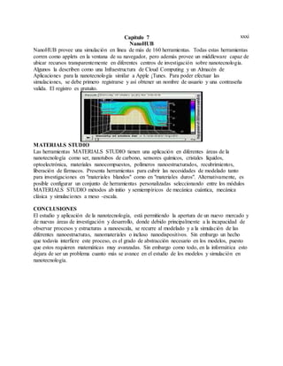 xxxiCapítulo 7
NanoHUB
NanoHUB provee una simulación en línea de más de 160 herramientas. Todas estas herramientas
corren como applets en la ventana de su navegador, pero además provee un middleware capaz de
ubicar recursos transparentemente en diferentes centros de investigación sobre nanotecnología.
Algunos la describen como una Infraestructura de Cloud Computing y un Almacén de
Aplicaciones para la nanotecnología similar a Apple ¡Tunes. Para poder efectuar las
simulaciones, se debe primero registrarse y así obtener un nombre de usuario y una contraseña
valida. El registro es gratuito.
MATERIALS STUDIO
Las herramientas MATERIALS STUDIO tienen una aplicación en diferentes áreas de la
nanotecnología como ser, nanotubos de carbono, sensores químicos, cristales líquidos,
optoelectrónica, materiales nanocompuestos, polímeros nanoestructurados, recubrimientos,
liberación de fármacos. Presenta herramientas para cubrir las necesidades de modelado tanto
para investigaciones en "materiales blandos" como en "materiales duros". Alternativamente, es
posible configurar un conjunto de herramientas personalizadas seleccionando entre los módulos
MATERIALS STUDIO métodos ab initio y semiempíricos de mecánica cuántica, mecánica
clásica y simulaciones a meso -escala.
CONCLUSIONES
El estudio y aplicación de la nanotecnología, está permitiendo la apertura de un nuevo mercado y
de nuevas áreas de investigación y desarrollo, donde debido principalmente a la incapacidad de
observar procesos y estructuras a nanoescala, se recurre al modelado y a la simulación de las
diferentes nanoestructuras, nanomateriales o incluso nanodispositivos. Sin embargo un hecho
que todavía interfiere este proceso, es el grado de abstracción necesario en los modelos, puesto
que estos requieren matemáticas muy avanzadas. Sin embargo como todo, en la informática esto
dejara de ser un problema cuanto más se avance en el estudio de los modelos y simulación en
nanotecnología.
 