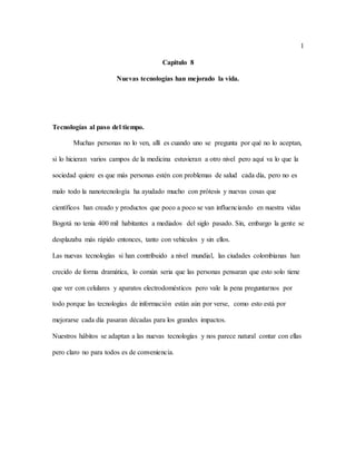 1
Capitulo 8
Nuevas tecnologías han mejorado la vida.
Tecnologías al paso del tiempo.
Muchas personas no lo ven, allí es cuando uno se pregunta por qué no lo aceptan,
si lo hicieran varios campos de la medicina estuvieran a otro nivel pero aquí va lo que la
sociedad quiere es que más personas estén con problemas de salud cada día, pero no es
malo todo la nanotecnología ha ayudado mucho con prótesis y nuevas cosas que
científicos han creado y productos que poco a poco se van influenciando en nuestra vidas
Bogotá no tenia 400 mil habitantes a mediados del siglo pasado. Sin, embargo la gente se
desplazaba más rápido entonces, tanto con vehículos y sin ellos.
Las nuevas tecnologías si han contribuido a nivel mundial, las ciudades colombianas han
crecido de forma dramática, lo común seria que las personas pensaran que esto solo tiene
que ver con celulares y aparatos electrodomésticos pero vale la pena preguntarnos por
todo porque las tecnologías de información están aún por verse, como esto está por
mejorarse cada día pasaran décadas para los grandes impactos.
Nuestros hábitos se adaptan a las nuevas tecnologías y nos parece natural contar con ellas
pero claro no para todos es de conveniencia.
 
