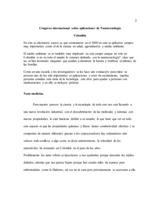 2
Congreso internacional sobre aplicaciones de Nanotecnología
Colombia
En este se efectuaron cursos ya que comenzaron en el 2009 en esta se aplicaron campos
muy importantes como el de la ciencia en salud, agroindustria y medio ambiente.
El medio ambiente se ve también muy implicado en este campo aunque no solo en
Colombia si no en todo el mundo lo estamos dañando, con la nanotecnología? claro que
no, se han inventado maquinas que ayudan a disminuir la basura y reutilizar el plástico de
las botellas.
Como en una escuela a los investigadores se les hace una evaluación para mirar su
proceso uno de los más importantes es aplicaciones y retos de escalamiento, muchas
personas estudian esta rama de la tecnología, este sirve para ayudar a personas con
medicamentos y en ello se incluyen prótesis.
Nano medicina.
Para nuestro parecer la ciencia y la tecnología de todo esto nos está llevando a
una nueva revolución industrial, con el descubrimiento de las moléculas y sistemas con
nuevas propiedades, lo cual funciona debido a su tamaño, lo que tiene que ver en todo
este espacio es que las propiedades químicas y físicas tienen conductividad eléctrica ( se
comportan de manera diferente) gracias a los coprocesadores hay ordenadores más
veloces todo conlleva a algo como se decía anteriormente, la velocidad de los
automóviles ha avanzado en Colombia en el paso de los años.
Posiblemente los nano robots se inyectarían y nos ayudarían porque atacarían los tejidos
dañados, además que nos parece bueno porque han creado miles de avances para
enfermedades como la Diabetes, tal vez no la cura pero próximamente se acercaran a ella.
 