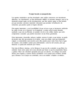 4
Terapia basada en nanopartículas
Los agentes terapéuticos que han investigado unen tejidos cancerosos son mecanismos
diferentes, los experimentos ya Han demostrado utilidad en pacientes humanos pero se ha
demorado porque según con las investigaciones que hizo nuestro grupo se Han tardado
por que necesitan encontrar materiales adecuados que permitan la facilitación de
estructuras que puedan ayudar al órgano afectado
Otro agente importante y con la posibilidad de que así sea es que se incorporen moléculas
las cuales de una vez se inyecten en el organismo y actúen sobre la parte afectada
ayudando a que esta sea liberada, un ejemplo de esto es las células madres que serán
componentes esenciales que podrán reaccionar de una forma garantizada.
Otros interesantes desarrollos incluyen también motores lo malo es que incluye un grado
de presión muy alto que penetran en el núcleo estas son células rojas que transportan
oxigeno es sorprendente para nosotros pero ellas pueden pasar varias horas bajo el agua
sin respirar, estas también ayudan para enfermedades como las del corazón, para que
funciones se queda allí estancado por 4 horas.
Esto trata de liberar sistemas, en los fármacos lo que nos dio a entender es que libera los
estímulos hasta cierto punto de la zona afectada que bueno es que las propiedades físicas
y química libere una velocidad apropiada para que sea efectivo, sin embago esto puede
afectar otros órganos y ocurren efectos secundarios en el cuerpo pero el mismo permite
que el fármaco en el cuerpo sea controlado, esto es un análisis completo en minutos.
 