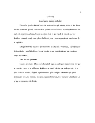 6
Ever Dry
(Innovacion nanotecnologia)
Una de las grandes innovaciones de la nanotecnología es este producto nos llamó
mucho la atención por sus características y forma de ser utilizado es un recubrimiento el
cual está en contra del agua, lo que se quiere decir es que repela la mayoría de los
líquidos, esta está creada para cubrir el objeto u cosa y crear una química y cobertura de
la superficie.
Este producto ha mejorado enormemente la adhesión y resistencia, a comparación
de tecnologías superhidrofobas, lo que permite su uso en aplicaciones que requieran
mayor durabilidad.
Vida útil del producto.
Muchos productos fallan por la humedad, agua o aceite pero mayormente por que
se ensucian como ya se habló este líquido es un recubrimiento que no lo permite, sirve
para el uso de motores, equipos y prácticamente para cualquier elemento que quiera
permanecer seco, las personas con esto pueden ahorrar dinero y mantener el ambiente en
el que se encuentre más limpio.
 
