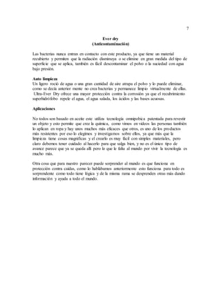 7
Ever dry
(Anticontaminación)
Las bacterias nunca entran en contacto con este producto, ya que tiene un material
recubierto y permiten que la radiación disminuya o se elimine en gran medida del tipo de
superficie que se aplica, también es fácil descontaminar el polvo o la suciedad con agua
bajo presión.
Auto limpieza
Un ligero roció de agua o una gran cantidad de aire atrapa el polvo y lo puede eliminar,
como se decía anterior mente no crea bacterias y permanece limpio virtualmente de ellas.
Ultra-Ever Dry ofrece una mayor protección contra la corrosión ya que el recubrimiento
superhidrófobo repele el agua, el agua salada, los ácidos y las bases acuosas.
Aplicaciones
No todos son basado en aceite este utiliza tecnología omnipobica patentada para revestir
un objeto y esto permite que cree la química, como vimos en videos las personas también
lo aplican en ropa y hay unos muchos más eficaces que otros, es uno de los productos
más resistentes por eso lo elegimos y investigamos sobre ellos, ya que más que la
limpieza tiene cosas magnificas y el crearlo es muy fácil con simples materiales, pero
claro debemos tener cuidado al hacerlo para que salga bien, y no es el único tipo de
avance parece que ya se queda allí pero lo que le falta al mundo por vivir la tecnología es
mucho más.
Otra cosa que para nuestro parecer puede sorprender al mundo es que funciona en
protección contra caídas, como lo hablábamos anteriormente esto funciona para todo es
sorprendente como todo tiene lógica y de la misma rama se desprenden otras más dando
información y ayuda a todo el mundo.
 