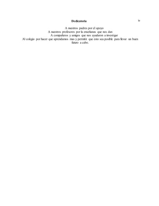 ivDedicatoria
A nuestros padres por el apoyo
A nuestros profesores por la enseñanza que nos dan
A compañeros y amigos que nos ayudaron a investigar
Al colegio por hacer que aprendamos mas y permitir que esto sea posible para llevar un buen
futuro a cabo.
 