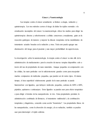 9
Cáncer y Nanotecnología
Las terapias contra el cáncer actualmente se limitan a cirugía, radiación y
quimioterapia. Los tres métodos corren el riesgo de dañar los tejidos normales o la
erradicación incompleta del cáncer. La nanotecnología ofrece los medios para dirigir las
quimioterapias directas y selectivamente a células cancerosas y neoplasmas, guiar en la
resección quirúrgica de tumores y mejorar la eficacia terapéutica de las modalidades de
tratamiento actuales basadas en la radiación y otras. Todo esto puede agregar una
disminución del riesgo para el paciente y una mayor probabilidad de supervivencia.
La investigación sobre la nanotecnología, la terapia contra el cáncer va más allá de la
administración de medicamentos para la creación de nuevas terapias disponibles solo a
través del uso de propiedades de nano materiales. Aunque pequeñas en comparación con
las células, las nano partículas son lo suficientemente grandes como para encapsular
muchos compuestos de moléculas pequeñas, que pueden ser de varios tipos. Al mismo
tiempo, el área superficial relativamente grande de la nano partícula se puede
funcionalizar con ligandos, que incluyen moléculas pequeñas, cadenas de ADN o ARN,
péptidos, aptámeros o anticuerpos. Estos ligandos se pueden usar para efecto terapéutico
o para dirigir el destino de las nanopartículas in vivo. Estas propiedades permiten la
administración combinada de fármacos, el tratamiento multimodal y la combinación
terapéutica y diagnóstica, conocida como acción "teranóstica". Las propiedades físicas de
las nanopartículas, como la absorción de energía y la re-radiación, también se pueden
usar para interrumpir el tejido enfermo.
 