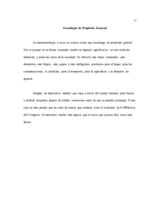 11
Tecnología de Propósito General
La nanotecnología a veces se conoce como una tecnología de propósito general.
Eso es porque en su forma avanzada tendrá un impacto significativo en casi todas las
industrias y todas las áreas de la sociedad. Se ofrecerá una mejor construido, más
duraderos, más limpio, más seguro y más inteligentes productos para el hogar, para las
comunicaciones, la medicina, para el transporte, para la agricultura y la industria en
general.
Imagine un dispositivo médico que viaja a través del cuerpo humano para buscar
y destruir pequeños grupos de células cancerosas antes de que se puedan propagar. O una
caja no más grande que un cubo de azúcar que contiene todo el contenido de la Biblioteca
del Congreso. O materiales mucho más ligeros que el acero que poseen diez veces más
fuerza.
 
