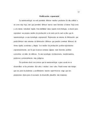 12
Proliferación exponencial
La nanotecnología no solo permitirá fabricar muchos productos de alta calidad a
un costo muy bajo, sino que permitirá fabricar nuevas nano factorías al mismo bajo costo
y a la misma velocidad rápida. Esta habilidad única (aparte de la biología, es decir) para
reproducir sus propios medios de producción es la razón por la cual se dice que la
nanotecnología es una tecnología exponencial. Representa un sistema de fabricación que
podrá fabricar más sistemas de fabricación (fábricas que pueden construir fábricas) de
forma rápida, económica y limpia. Los medios de producción podrán reproducirse
exponencialmente, por lo que en pocas semanas algunas nano factorías podrían
convertirse en miles de millones. Es una tecnología revolucionaria, transformadora,
poderosa y potencialmente muy peligrosa.
No podemos decir con certeza que la nanotecnología a gran escala no se
desarrollará en los próximos diez años, o incluso cinco años. Puede tomar más tiempo
que eso, pero la prudencia y posiblemente nuestra supervivencia exige que nos
preparemos ahora para el escenario de desarrollo plausible más temprano.
 