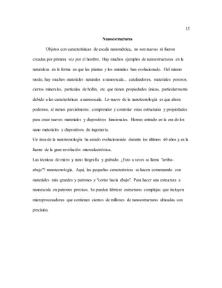 13
Nanoestructuras
Objetos con características de escala nanométrica, no son nuevas ni fueron
creadas por primera vez por el hombre. Hay muchos ejemplos de nanoestructuras en la
naturaleza en la forma en que las plantas y los animales han evolucionado. Del mismo
modo, hay muchos materiales naturales a nanoescala... catalizadores, materiales porosos,
ciertos minerales, partículas de hollín, etc. que tienen propiedades únicas, particularmente
debido a las características a nanoescala. Lo nuevo de la nanotecnología es que ahora
podemos, al menos parcialmente, comprender y controlar estas estructuras y propiedades
para crear nuevos materiales y dispositivos funcionales. Hemos entrado en la era de los
nano materiales y dispositivos de ingeniería.
Un área de la nanotecnología ha estado evolucionando durante los últimos 40 años y es la
fuente de la gran revolución microelectrónica.
Las técnicas de micro y nano litografía y grabado. ¿Esto a veces se llama "arriba-
abajo"? nanotecnología. Aquí, las pequeñas características se hacen comenzando con
materiales más grandes y patrones y "cortar hacia abajo". Para hacer una estructura a
nanoescala en patrones precisos. Se pueden fabricar estructuras complejas que incluyen
microprocesadores que contienen cientos de millones de nanoestructuras ubicadas con
precisión.
 