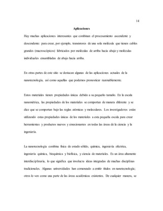 14
Aplicaciones
Hay muchas aplicaciones interesantes que combinan el procesamiento ascendente y
descendente: para crear, por ejemplo, transistores de una sola molécula que tienen cables
grandes (macroscópicos) fabricados por moléculas de arriba hacia abajo y moléculas
individuales ensambladas de abajo hacia arriba.
En otras partes de este sitio se destacan algunas de las aplicaciones actuales de la
nanotecnología, así como aquellas que podemos pronosticar razonablemente.
Estos materiales tienen propiedades únicas debido a su pequeño tamaño. En la escala
nanométrica, las propiedades de los materiales se comportan de manera diferente y se
dice que se comportan bajo las reglas atómicas y moleculares. Los investigadores están
utilizando estas propiedades únicas de los materiales a esta pequeña escala para crear
herramientas y productos nuevos y emocionantes en todas las áreas de la ciencia y la
ingeniería.
La nanotecnología combina física de estado sólido, química, ingeniería eléctrica,
ingeniería química, bioquímica y biofísica, y ciencia de materiales. Es un área altamente
interdisciplinaria, lo que significa que involucra ideas integradas de muchas disciplinas
tradicionales. Algunas universidades han comenzado a emitir títulos en nanotecnología;
otros lo ven como una parte de las áreas académicas existentes. De cualquier manera, se
 