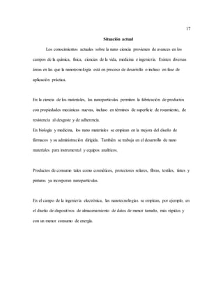 17
Situación actual
Los conocimientos actuales sobre la nano ciencia provienen de avances en los
campos de la química, física, ciencias de la vida, medicina e ingeniería. Existen diversas
áreas en las que la nanotecnología está en proceso de desarrollo o incluso en fase de
aplicación práctica.
En la ciencia de los materiales, las nanopartículas permiten la fabricación de productos
con propiedades mecánicas nuevas, incluso en términos de superficie de rozamiento, de
resistencia al desgaste y de adherencia.
En biología y medicina, los nano materiales se emplean en la mejora del diseño de
fármacos y su administración dirigida. También se trabaja en el desarrollo de nano
materiales para instrumental y equipos analíticos.
Productos de consumo tales como cosméticos, protectores solares, fibras, textiles, tintes y
pinturas ya incorporan nanopartículas.
En el campo de la ingeniería electrónica, las nanotecnologías se emplean, por ejemplo, en
el diseño de dispositivos de almacenamiento de datos de menor tamaño, más rápidos y
con un menor consumo de energía.
 