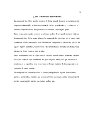 18
¿Cómo se forman las nanopartículas?
Las nanopartículas libres pueden aparecer de forma natural, liberarse involuntariamente
en procesos industriales o domésticos como la cocina, la fabricación y el transporte, o
diseñarse específicamente para productos de consumo y tecnologías punta
Tanto en las zonas rurales como en las urbanas, un litro de aire puede contener millones
de nanopartículas. En las zonas urbanas, las nanopartículas provienen en su mayor parte
de motores diésel o automóviles con catalizadores estropeados o funcionando en frío. En
algunos lugares de trabajo, la exposición a las nanopartículas presentes en el aire puede
plantear un riesgo potencial para la salud.
Tanto las nanopartículas de origen natural como las manufacturadas se forman mediante
reacciones químicas que transforman los gases en gotas minúsculas que más tarde se
condensan y se expanden. Muy pocas veces se forman mediante la descomposición de
partículas de mayor tamaño.
Las nanopartículas manufacturadas se forman principalmente a partir de reacciones
químicas controladas, mientras que las que se forman de manera natural aparecen por la
erosión y degradación química de plantas, arcillas, etc.
 