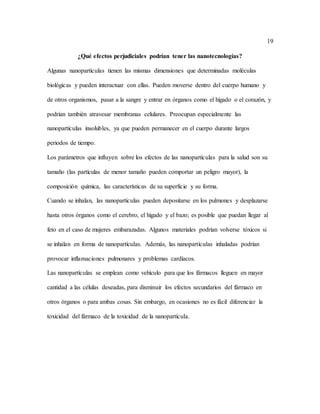 19
¿Qué efectos perjudiciales podrían tener las nanotecnologías?
Algunas nanopartículas tienen las mismas dimensiones que determinadas moléculas
biológicas y pueden interactuar con ellas. Pueden moverse dentro del cuerpo humano y
de otros organismos, pasar a la sangre y entrar en órganos como el hígado o el corazón, y
podrían también atravesar membranas celulares. Preocupan especialmente las
nanopartículas insolubles, ya que pueden permanecer en el cuerpo durante largos
periodos de tiempo.
Los parámetros que influyen sobre los efectos de las nanopartículas para la salud son su
tamaño (las partículas de menor tamaño pueden comportar un peligro mayor), la
composición química, las características de su superficie y su forma.
Cuando se inhalan, las nanopartículas pueden depositarse en los pulmones y desplazarse
hasta otros órganos como el cerebro, el hígado y el bazo; es posible que puedan llegar al
feto en el caso de mujeres embarazadas. Algunos materiales podrían volverse tóxicos si
se inhalan en forma de nanopartículas. Además, las nanopartículas inhaladas podrían
provocar inflamaciones pulmonares y problemas cardíacos.
Las nanopartículas se emplean como vehículo para que los fármacos lleguen en mayor
cantidad a las células deseadas, para disminuir los efectos secundarios del fármaco en
otros órganos o para ambas cosas. Sin embargo, en ocasiones no es fácil diferenciar la
toxicidad del fármaco de la toxicidad de la nanopartícula.
 