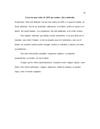 20
Crean un nano robot de ADN que camina y lleva moléculas
El innovador robot está fabricado con una sola cadena de ADN y es capaz de caminar de
forma autónoma. Una de sus potenciales aplicaciones en el futuro podría ser operar en el
interior del cuerpo humano. Las conclusiones han sido publicadas en la revista Science
Esta máquina molecular que trabaja a escala nanométrica es un poco lenta por el
momento, pues tarda 5 minutos en dar un pequeño paso de 6 nanómetros, pero con el
tiempo sus creadores esperan poder conseguir acelerar su velocidad y mejorar, por tanto,
su rendimiento.
Este nano robot podría ensamblar compuestos químicos o reorganizar
nanopartículas en circuitos de cara al futuro.
Al igual que los robots electromecánicos se pueden enviar a lugares lejanos, como
Marte, estos robots moleculares a lugares minúsculos donde los humanos no pueden
viajar, como el torrente sanguíneo.
 