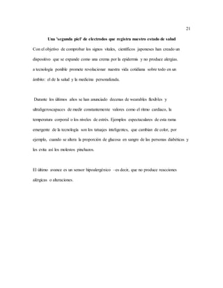 21
Una 'segunda piel' de electrodos que registra nuestro estado de salud
Con el objetivo de comprobar los signos vitales, científicos japoneses han creado un
dispositivo que se expande como una crema por la epidermis y no produce alergias.
a tecnología ponible promete revolucionar nuestra vida cotidiana sobre todo en un
ámbito: el de la salud y la medicina personalizada.
Durante los últimos años se han anunciado decenas de wearables flexibles y
ultraligeroscapaces de medir constantemente valores como el ritmo cardiaco, la
temperatura corporal o los niveles de estrés. Ejemplos espectaculares de esta rama
emergente de la tecnología son los tatuajes inteligentes, que cambian de color, por
ejemplo, cuando se altera la proporción de glucosa en sangre de las personas diabéticas y
les evita así los molestos pinchazos.
El último avance es un sensor hipoalergénico –es decir, que no produce reacciones
alérgicas o alteraciones.
 