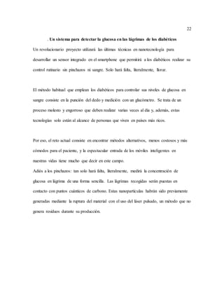 22
. Un sistema para detectar la glucosa en las lágrimas de los diabéticos
Un revolucionario proyecto utilizará las últimas técnicas en nanotecnología para
desarrollar un sensor integrado en el smartphone que permitirá a los diabéticos realizar su
control rutinario sin pinchazos ni sangre. Solo hará falta, literalmente, llorar.
El método habitual que emplean los diabéticos para controlar sus niveles de glucosa en
sangre consiste en la punción del dedo y medición con un glucómetro. Se trata de un
proceso molesto y engorroso que deben realizar varias veces al día y, además, estas
tecnologías solo están al alcance de personas que viven en países más ricos.
Por eso, el reto actual consiste en encontrar métodos alternativos, menos costosos y más
cómodos para el paciente, y la espectacular entrada de los móviles inteligentes en
nuestras vidas tiene mucho que decir en este campo.
Adiós a los pinchazos: tan solo hará falta, literalmente, medirá la concentración de
glucosa en lágrima de una forma sencilla. Las lágrimas recogidas serán puestas en
contacto con puntos cuánticos de carbono. Estas nanopartículas habrán sido previamente
generadas mediante la ruptura del material con el uso del láser pulsado, un método que no
genera residuos durante su producción.
 