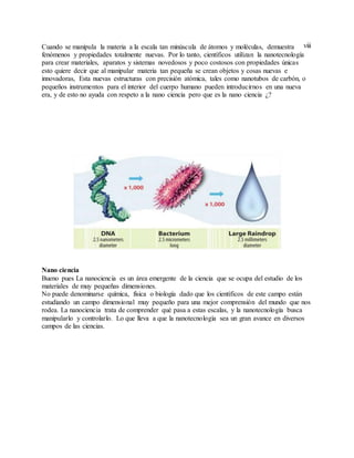 viiiCuando se manipula la materia a la escala tan minúscula de átomos y moléculas, demuestra
fenómenos y propiedades totalmente nuevas. Por lo tanto, científicos utilizan la nanotecnología
para crear materiales, aparatos y sistemas novedosos y poco costosos con propiedades únicas
esto quiere decir que al manipular materia tan pequeña se crean objetos y cosas nuevas e
innovadoras, Esta nuevas estructuras con precisión atómica, tales como nanotubos de carbón, o
pequeños instrumentos para el interior del cuerpo humano pueden introducirnos en una nueva
era, y de esto no ayuda con respeto a la nano ciencia pero que es la nano ciencia ¿?
Nano ciencia
Bueno pues La nanociencia es un área emergente de la ciencia que se ocupa del estudio de los
materiales de muy pequeñas dimensiones.
No puede denominarse química, física o biología dado que los científicos de este campo están
estudiando un campo dimensional muy pequeño para una mejor comprensión del mundo que nos
rodea. La nanociencia trata de comprender qué pasa a estas escalas, y la nanotecnología busca
manipularlo y controlarlo. Lo que lleva a que la nanotecnología sea un gran avance en diversos
campos de las ciencias.
 